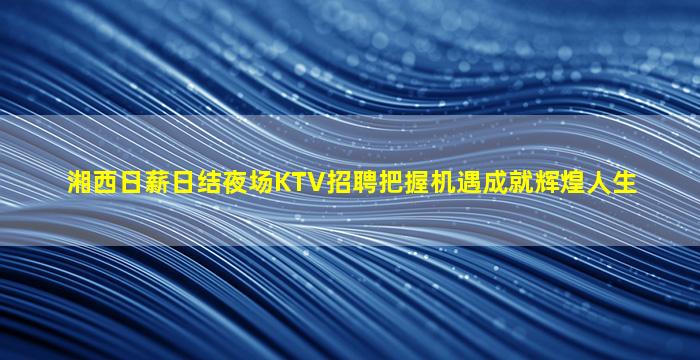 湘西日薪日结夜场KTV招聘把握机遇成就辉煌人生